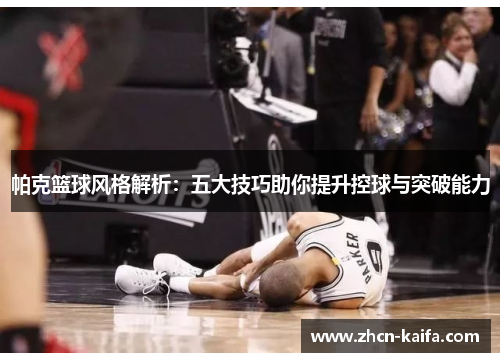 帕克篮球风格解析：五大技巧助你提升控球与突破能力